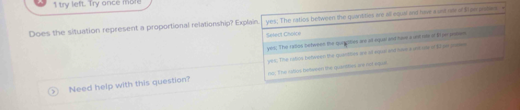 try left. Try once more
Does the situation represent a proportional relationship? Explain. yes; The ratios between the quantities are all equal and have a unit rate of $1 per problem
Select Choice
yes; The ratios between the quaetities are all equai and have a unit rate of $1 per problem
yes; The ratios between the quantities are all equal and have a unit rate of $2 perproses
Need help with this question? no; The ratios between the quantities are not equal.