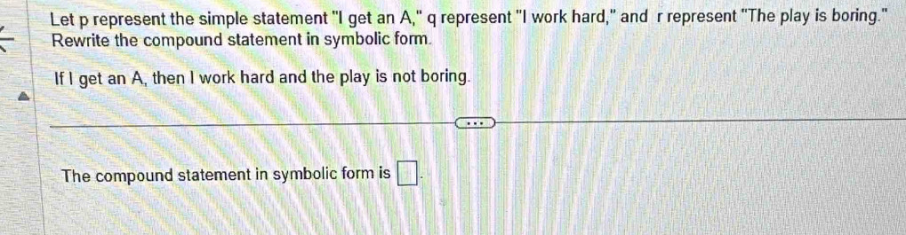 Let p represent the simple statement "I get an A," q represent "I work hard," and r represent "The play is boring." 
Rewrite the compound statement in symbolic form. 
If I get an A, then I work hard and the play is not boring. 
The compound statement in symbolic form is □.