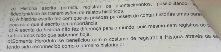 a) História escrita permitiu registrar os acontecimentos, possibilitando,
fidedignidade às transmissões de relatos históricos.
b) A história escrita fez com que as pessoas parassem de contar histórias umas paras
pois só o que é escrito tem importância.
c) A escrita da história não fez diferença para o mundo, pois mesmo sem registros do p
saberíamos tudo que sabemos hoje.
d)Somente Heródoto se beneficiou com o costume de registrar a História através da es
tendo sido reconhecido como o primeiro historiador.