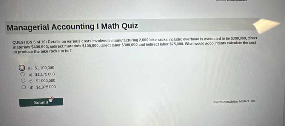 Managerial Accounting I Math Quiz
QUESTION 5 of 10: Details on various costs involved in manufacturing 2,000 bike racks include: overhead is estimated to be $300,000, direct
materials $400,000, indirect materials $100,000, direct labor $300,000 and indirect labor $75,000. What would accountants calculate the cost
to produce the bike racks to be?
a) $1,100,000
b) $1,175,000
c) $1,000,000
d) $1,075,000
Submit ©2024 Knowledge Matters, Inc.