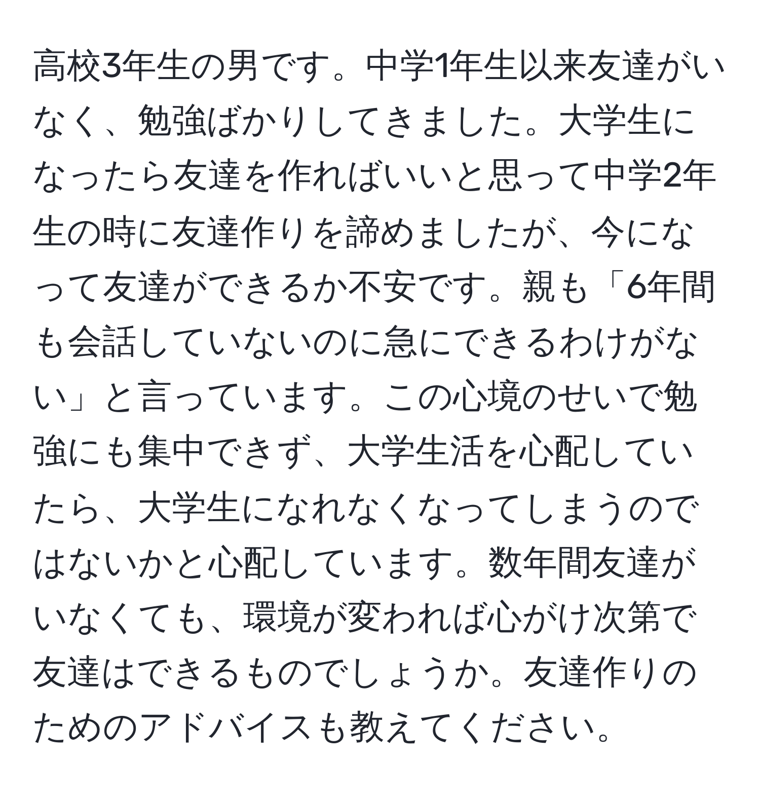 高校3年生の男です。中学1年生以来友達がいなく、勉強ばかりしてきました。大学生になったら友達を作ればいいと思って中学2年生の時に友達作りを諦めましたが、今になって友達ができるか不安です。親も「6年間も会話していないのに急にできるわけがない」と言っています。この心境のせいで勉強にも集中できず、大学生活を心配していたら、大学生になれなくなってしまうのではないかと心配しています。数年間友達がいなくても、環境が変われば心がけ次第で友達はできるものでしょうか。友達作りのためのアドバイスも教えてください。