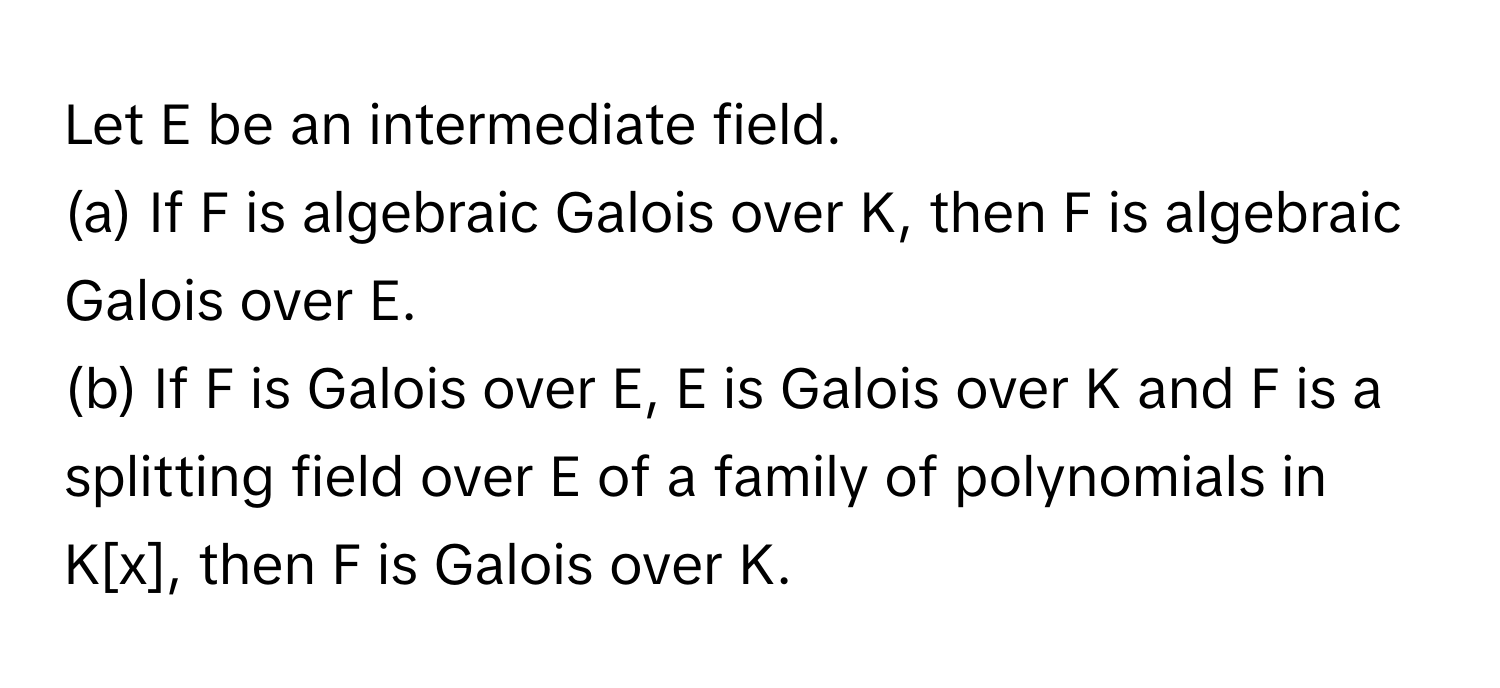 Let E be an intermediate field. 
(a) If F is algebraic Galois over K, then F is algebraic Galois over E. 
(b) If F is Galois over E, E is Galois over K and F is a splitting field over E of a family of polynomials in K[x], then F is Galois over K.