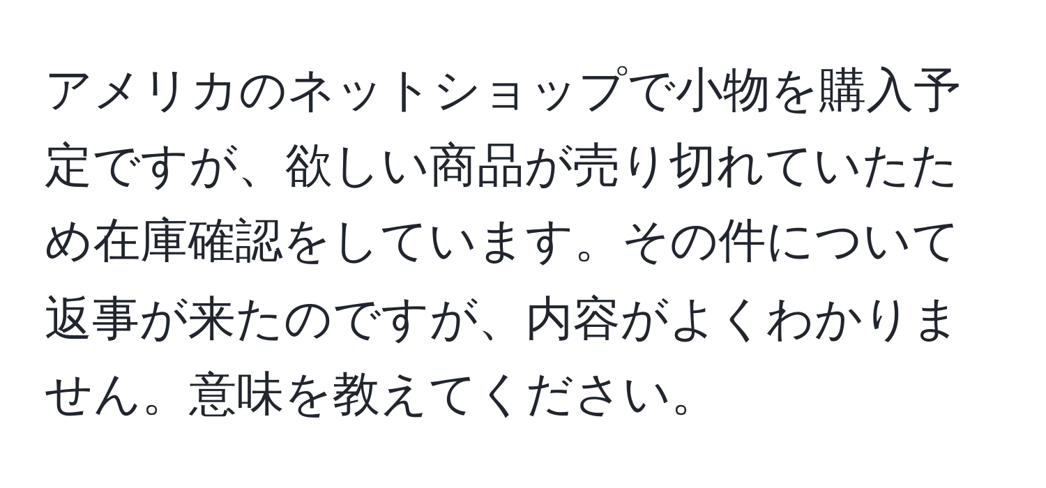 アメリカのネットショップで小物を購入予定ですが、欲しい商品が売り切れていたため在庫確認をしています。その件について返事が来たのですが、内容がよくわかりません。意味を教えてください。