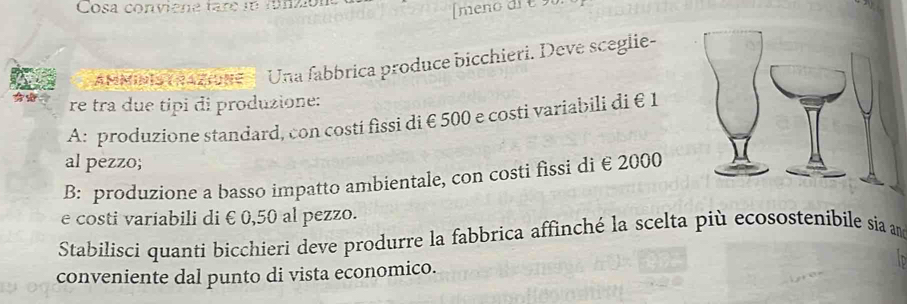 Cosa conviene tare n funzión 
meno di é 90. 
'MMIs TRAzione '' Una fabbrica produce bicchieri. Deve sceglie- 
re tra due tipi di produzione: 
A: produzione standard, con costi fissi di € 500 e costi variabili di €1
al pezzo; 
B: produzione a basso impatto ambientale, con costi fissi di € 2000
e costi variabili di €0,50 al pezzo. 
Stabilisci quanti bicchieri deve produrre la fabbrica affinché la scelta più ecosostenibile sia and 
conveniente dal punto di vista economico.