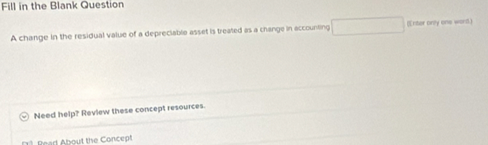 Fill in the Blank Question 
A change in the residual value of a depreciable asset is treated as a change in accounting (Enter only one word.) 
Need help? Review these concept resources. 
Reart About the Concept