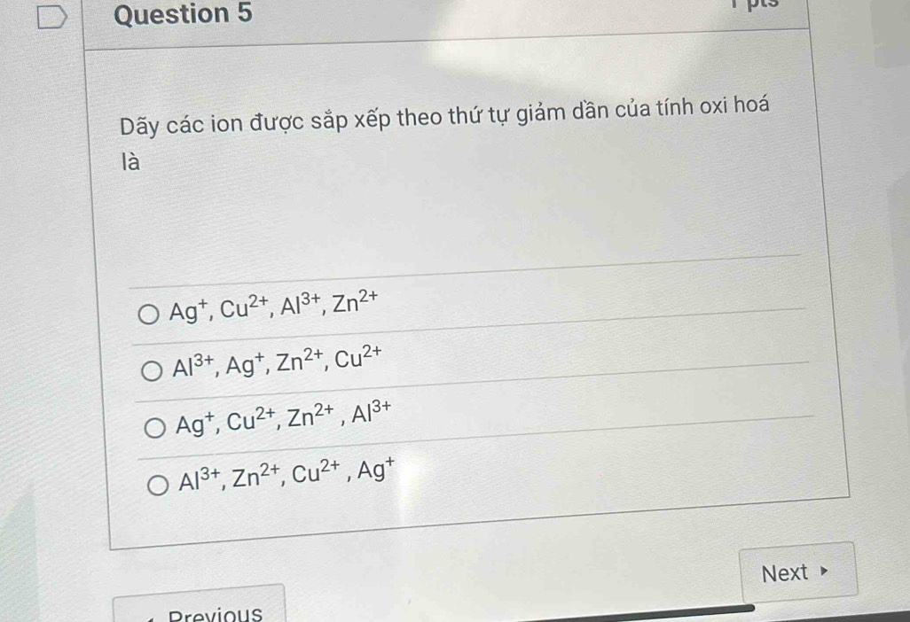 Dãy các ion được sắp xếp theo thứ tự giảm dần của tính oxi hoá
là
Ag^+, Cu^(2+), Al^(3+), Zn^(2+)
Al^(3+), Ag^+, Zn^(2+), Cu^(2+)
Ag^+, Cu^(2+), Zn^(2+), Al^(3+)
Al^(3+), Zn^(2+), Cu^(2+), Ag^+
Next
Previous