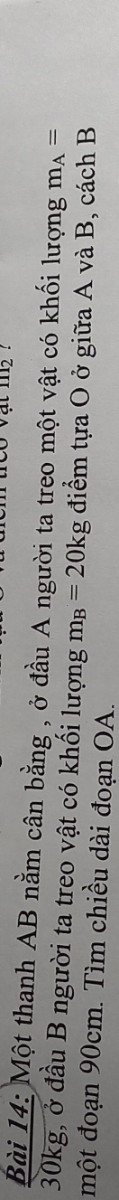 1112 ! 
Bài 14: Một thanh AB nằm cân bằng , ở đầu A người ta treo một vật có khối lượng m_A=
30kg, ở đầu B người ta treo vật có khối lượng m_B=20kg điểm tựa O ở giữa A và B, cách B 
một đoạn 90cm. Tìm chiều dài đoạn OA.
