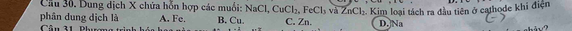 Dung dịch X chứa hỗn hợp các muối: NaCl, CuCl_2, FeCl_3 và ZnCl_2. Kim loại tách ra đầu tiên ở cathode khi điện
phân dung dịch là A. Fe. B. Cu. C. Zn. D. Na
Câu 31, Phương