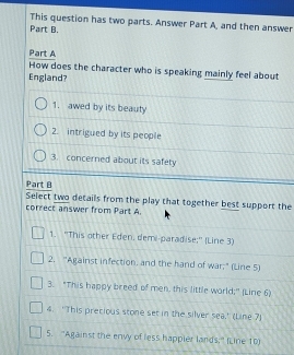 This question has two parts. Answer Part A, and then answer 
Part B. 
Part A 
How does the character who is speaking mainly feel about 
England? 
1. awed by its beauty 
2. intrigued by its people 
3. concerned about its safety 
Part B 
Select two details from the play that together best support the 
correct answer from Part A. 
1. 'This other Eden, dem-paradise;'' (Line 3) 
2. "Against infection, and the hand of war;" (Line 5) 
3. “This happy breed of men, this little world;" (Line 6) 
4. 'This precious stone set in the silver sea,' (Line 7) 
5. ''Against the envy of less happier lands;' (Line 10)