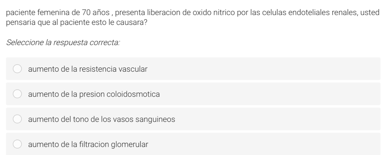 paciente femenina de 70 años , presenta liberacion de oxido nitrico por las celulas endoteliales renales, usted
pensaria que al paciente esto le causara?
Seleccione la respuesta correcta:
aumento de la resistencia vascular
aumento de la presion coloidosmotica
aumento del tono de los vasos sanguineos
aumento de la filtracion glomerular