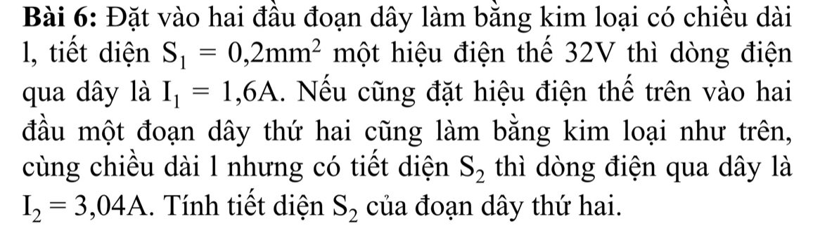 Đặt vào hai đầu đoạn dây làm bằng kim loại có chiều dài 
l, tiết diện S_1=0,2mm^2 một hiệu điện thế 32V thì dòng điện 
qua dây là I_1=1,6A 1. Nếu cũng đặt hiệu điện thế trên vào hai 
đầu một đoạn dây thứ hai cũng làm bằng kim loại như trên, 
cùng chiều dài l nhưng có tiết diện S_2 thì dòng điện qua dây là
I_2=3,04A. Tính tiết diện S_2 của đoạn dây thứ hai.