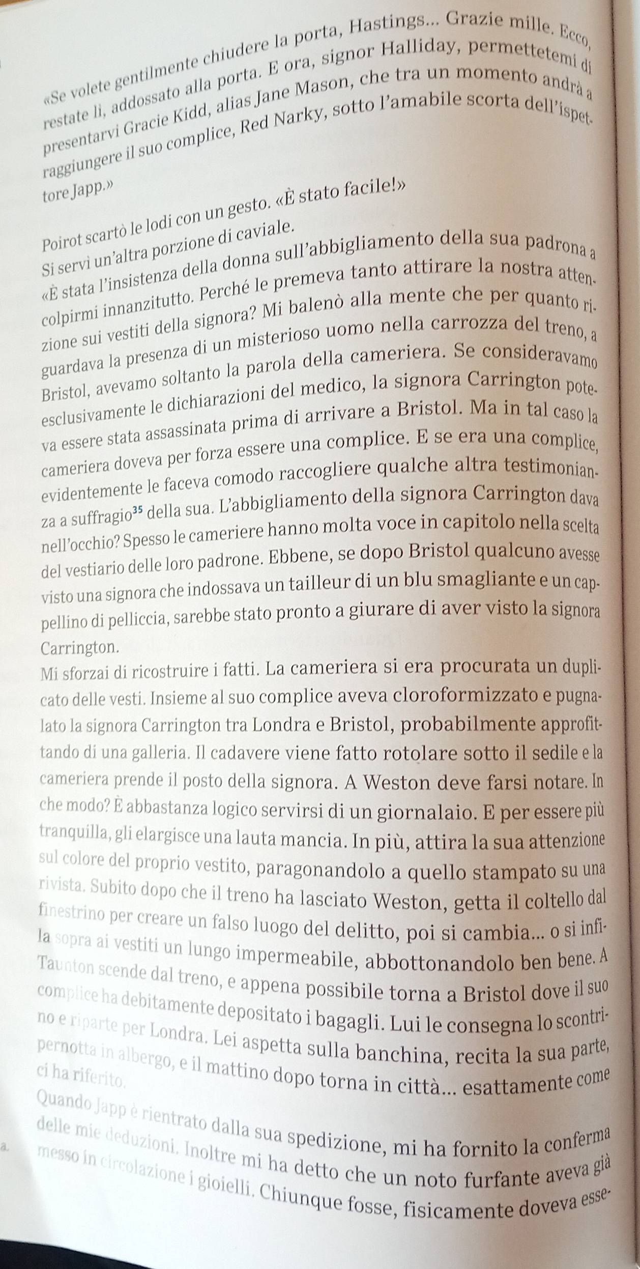 «Se volete gentilmente chiudere la porta, Hastings... Grazie mille. Ecco
restate li, addossato alla porta. E ora, signor Halliday, permettetemi dj
presentarvi Gracie Kidd, alias Jane Mason, che tra un momento andrà a
raggiungere il suo complice, Red Narky, sotto l’amabile scorta dell’ispet
tore Japp.”
Poirot scartò le lodi con un gesto. «È stato facile!»
Si servì un’altra porzione di caviale.
«É stata l’insistenza della donna sull’abbigliamento della sua padrona a
colpirmi innanzitutto. Perché le premeva tanto attirare la nostra atten-
zione sui vestiti della signora? Mi balenò alla mente che per quanto ri.
guardava la presenza di un misterioso uomo nella carrozza del treno, a
Bristol, avevamo soltanto la parola della cameriera. Se consideravamo
esclusivamente le dichiarazioni del medico, la signora Carrington pote-
va essere stata assassinata prima di arrivare a Bristol. Ma in tal caso la
cameriera doveva per forza essere una complice. E se era una complice,
evidentemente le faceva comodo raccogliere qualche altra testimonian-
za a suffragio³* della sua. L’abbigliamento della signora Carrington dava
nell’occhio? Spesso le cameriere hanno molta voce in capitolo nella scelta
del vestiario delle loro padrone. Ebbene, se dopo Bristol qualcuno avesse
visto una signora che indossava un tailleur di un blu smagliante e un cap-
pellino di pelliccia, sarebbe stato pronto a giurare di aver visto la signora
Carrington.
Mi sforzai di ricostruire i fatti. La cameriera si era procurata un dupli-
cato delle vesti. Insieme al suo complice aveva cloroformizzato e pugna-
lato la signora Carrington tra Londra e Bristol, probabilmente approfit-
tando di una galleria. Il cadavere viene fatto rotolare sotto il sedile e la
cameriera prende il posto della signora. A Weston deve farsi notare. In
che modo? É abbastanza logico servirsi di un giornalaio. E per essere più
tranquilla, gli elargisce una lauta mancia. In più, attira la sua attenzione
sul colore del proprio vestito, paragonandolo a quello stampato su una
rivista. Subito dopo che il treno ha lasciato Weston, getta il coltello dal
finestrino per creare un falso luogo del delitto, poi si cambia... o si infi-
la sopra ai vestiti un lungo impermeabile, abbottonandolo ben bene. A
Taunton scende dal treno, e appena possibile torna a Bristol dove il suo
complice ha debitamente depositato i bagagli. Lui le consegna lo scontri-
no e riparte per Londra. Lei aspetta sulla banchina, recita la sua parte,
pernotta in albergo, e il mattino dopo torna in città... esattamente come
ci ha riferito.
Quando Japp è rientrato dalla sua spedizione, mi ha fornito la conferma
delle mie deduzioni. Inoltre mi ha detto che un noto furfante aveva già
messo in circolazione i gioielli. Chiunque fosse, fisicamente doveva esse-