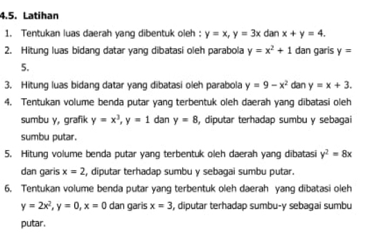 Latihan 
1. Tentukan luas daerah yang dibentuk oleh : y=x, y=3x dan x+y=4. 
2. Hitung luas bidang datar yang dibatasi oleh parabola y=x^2+1 dan garis y=
5. 
3. Hitung luas bidang datar yang dibatasi oleh parabola y=9-x^2 dan y=x+3. 
4. Tentukan volume benda putar yang terbentuk oleh daerah yang dibatasi oleh 
sumbu y, grafik y=x^3, y=1 dan y=8 , diputar terhadap sumbu y sebagai 
sumbu putar. 
5. Hitung volume benda putar yang terbentuk oleh daerah yang dibatasi y^2=8x
dan garis x=2 , diputar terhadap sumbu y sebagai sumbu putar. 
6. Tentukan volume benda putar yang terbentuk oleh daerah yang dibatasi oleh
y=2x^2, y=0, x=0 dan garis x=3 , diputar terhadap sumbu- y sebagai sumbu 
putar.