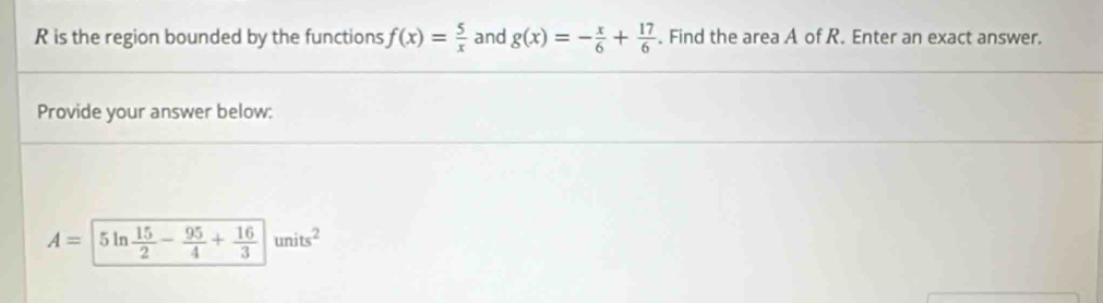 is the region bounded by the functions f(x)= 5/x  and g(x)=- x/6 + 17/6 . Find the area A of R. Enter an exact answer. 
Provide your answer below:
A=|5ln  15/2 - 95/4 + 16/3 |units^2