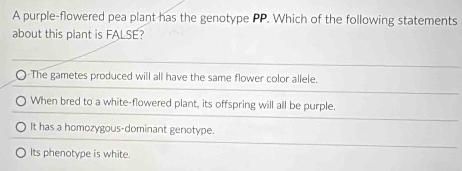 A purple-flowered pea plant has the genotype PP. Which of the following statements
about this plant is FALSE?
The gametes produced will all have the same flower color allele.
When bred to a white-flowered plant, its offspring will all be purple.
It has a homozygous-dominant genotype.
Its phenotype is white.