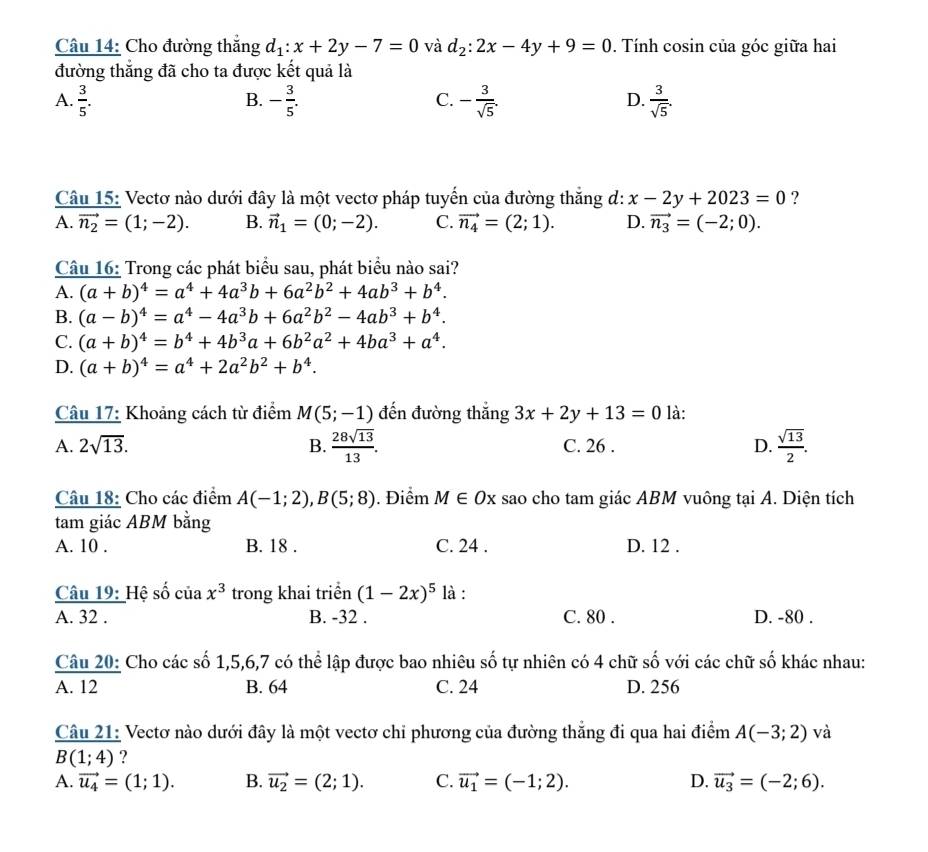 Cho đường thắng d_1:x+2y-7=0 và d_2:2x-4y+9=0. Tính cosin của góc giữa hai
đường thắng đã cho ta được kết quả là
A.  3/5 . - 3/5 . - 3/sqrt(5) .  3/sqrt(5) .
B.
C.
D.
Câu 15: Vectơ nào dưới đây là một vectơ pháp tuyến của đường thắng d: x-2y+2023=0 ?
A. vector n_2=(1;-2). B. vector n_1=(0;-2). C. vector n_4=(2;1). D. vector n_3=(-2;0).
Câu 16: Trong các phát biểu sau, phát biểu nào sai?
A. (a+b)^4=a^4+4a^3b+6a^2b^2+4ab^3+b^4.
B. (a-b)^4=a^4-4a^3b+6a^2b^2-4ab^3+b^4.
C. (a+b)^4=b^4+4b^3a+6b^2a^2+4ba^3+a^4.
D. (a+b)^4=a^4+2a^2b^2+b^4.
Câu 17: Khoảng cách từ điểm M(5;-1) đến đường thắng 3x+2y+13=0 là:
A. 2sqrt(13). B.  28sqrt(13)/13 . C. 26 . D.  sqrt(13)/2 .
Câu 18: Cho các điểm A(-1;2),B(5;8). Điểm M∈ Ox sao cho tam giác ABM vuông tại A. Diện tích
tam giác ABM bằng
A. 10 . B. 18 . C. 24 . D. 12 .
Câu 19: Hệ số của x^3 trong khai triển (1-2x)^5 là :
A. 32 . B. -32 . C. 80 . D. -80 .
 Cau20:/A.12  Cho các số 1,5,6,7 có thể lập được bao nhiêu số tự nhiên có 4 chữ số với các chữ số khác nhau:
B. 64 C. 24 D. 256
Câu 21: Vectơ nào dưới đây là một vectơ chỉ phương của đường thẳng đi qua hai điểm A(-3;2) và
B(1;4) ?
A. vector u_4=(1;1). B. vector u_2=(2;1). C. vector u_1=(-1;2). D. vector u_3=(-2;6).