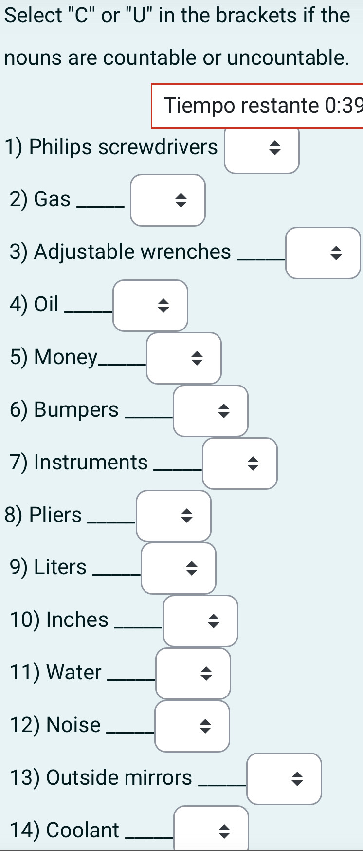 Select "C" or "U" in the brackets if the 
nouns are countable or uncountable. 
Tiempo restante 0:39
1) Philips screwdrivers 
2) Gas_ 
3) Adjustable wrenches_ 
4) Oil_ 
5) Money_ 
6) Bumpers_ 
7) Instruments_ 
8) Pliers_ 
9) Liters_ 
10) Inches_ 
11) Water_ 
12) Noise_ 
13) Outside mirrors_ 
14) Coolant_