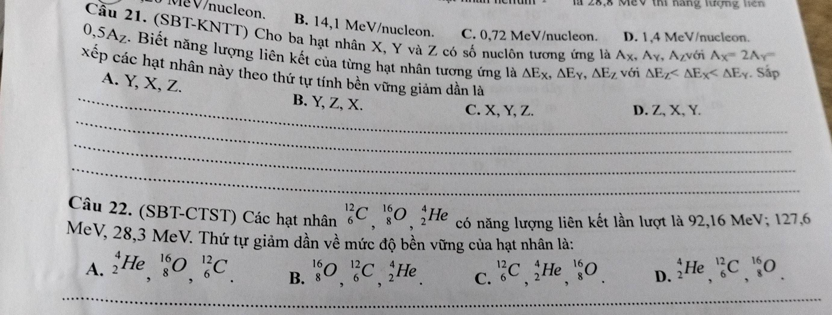 1 28,8 MeV thi nang lượng liên
V Me V/nucleon. B. 14,1 MeV/nucleon. C. 0,72 MeV/nucleon. D. 1,4 MeV/nucleon.
Cầu 21. (SBT-KNTT) Cho ba hạt nhân X, Y và Z có số nuclôn tương ứng là A_X, A_Y, A_Z với
0, 5A_Z. Biết năng lượng liên kết của từng hạt nhân tương ứng là △ E_X, △ E_Y, △ E_Z với
A_X=2A_Y=
△ E_Z . Sập
xếp các hạt nhân này theo thứ tự tính bền vững giảm dần là
A. Y, X, Z.
_B. Y, Z, X.
_
C. X, Y, Z. D. Z, X, Y.
_
_
Câu 22. (SBT-CTST) Các hạt nhân _6^(12)C, _8^(16)O, _2^4He có năng lượng liên kết lần lượt là 92, 16 MeV; 127, 6
MeV, 28, 3 MeV. Thứ tự giảm dần về mức độ bền vững của hạt nhân là:
A. _2^4He, _8^(16)O, _6^(12)C. _6^(12)C, _2^4He, _8^(16)O. _2^4He, _6^(12)C, _8^(16)O.
B. _8^(16)O, _6^(12)C, _2^4He. 
C.
D.
_
_
_