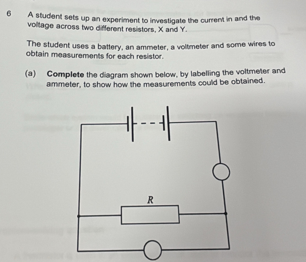 A student sets up an experiment to investigate the current in and the 
voltage across two different resistors, X and Y. 
The student uses a battery, an ammeter, a voltmeter and some wires to 
obtain measurements for each resistor. 
(a) Complete the diagram shown below, by labelling the voltmeter and 
ammeter, to show how the measurements could be obtained.