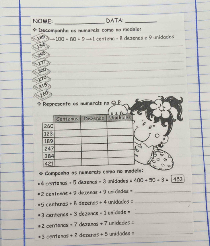 NOME: _DATA:_ 
* Decomponha os numerais como no modelo:
189 100+80+9to 1 centena - 8 dezenas e 9 unidades
154
295
177
300
270
315
160
merais no Q.P. 
Componha os numerais co
4 centenas + 5 dezenas + 3 unidades =400+50+3=1453
+2 centenas + 9 dezenas + 9 unidades =_ 
+5 centenas + 8 dezenas + 4 unidades =_ 
+3 centenas + 3 dezenas + 1 unidade =_ 
+ 2 centenas + 7 dezenas + 7 unidades =_ 
+3 centenas + 2 dezenas + 5 unidades =_ 