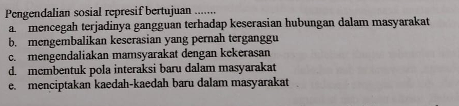 Pengendalian sosial represif bertujuan ......
a. mencegah terjadinya gangguan terhadap keserasian hubungan dalam masyarakat
b. mengembalikan keserasian yang pernah terganggu
c. mengendaliakan mamsyarakat dengan kekerasan
d. membentuk pola interaksi baru dalam masyarakat
e. menciptakan kaedah-kaedah baru dalam masyarakat