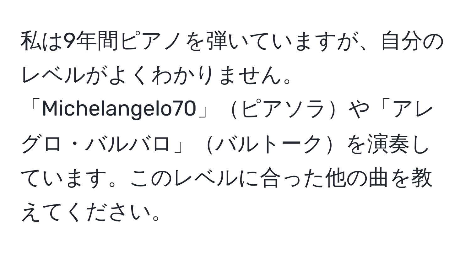 私は9年間ピアノを弾いていますが、自分のレベルがよくわかりません。「Michelangelo70」ピアソラや「アレグロ・バルバロ」バルトークを演奏しています。このレベルに合った他の曲を教えてください。