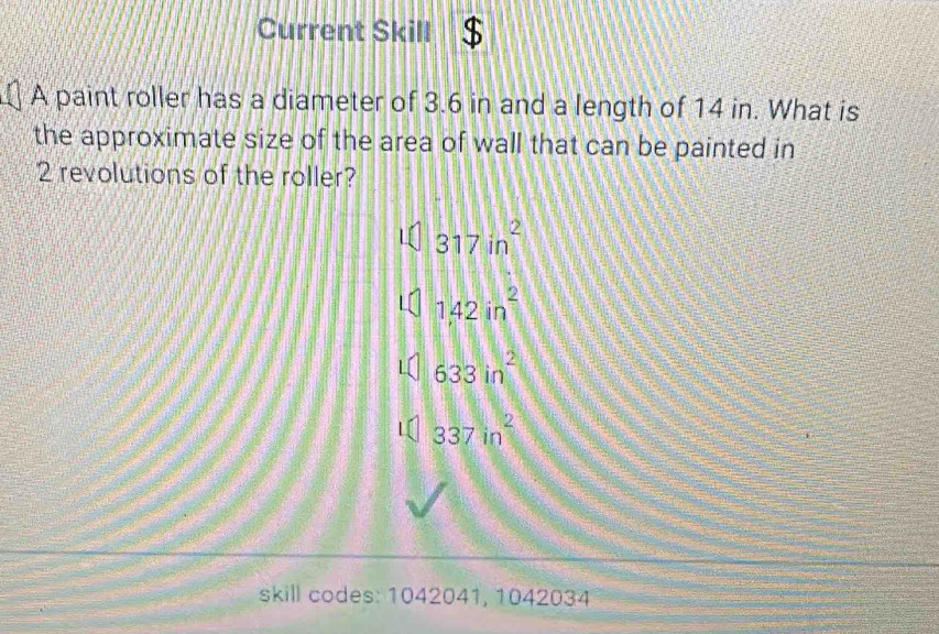 Current Skill
A paint roller has a diameter of 3.6 in and a length of 14 in. What is
the approximate size of the area of wall that can be painted in
2 revolutions of the roller?
317in^2
1,42in^2
633in^2
337in^2
skill codes: 1042041, 1042034