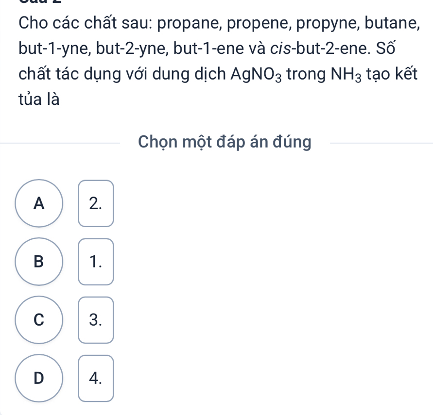 Cho các chất sau: propane, propene, propyne, butane,
but -1 -yne, but -2 -yne, but -1 -ene và cis-but -2 -ene. Số
chất tác dụng với dung dịch AgNO_3 trong NH_3 tạo kết
tủa là
Chọn một đáp án đúng
A 2.
B 1.
C 3.
D 4.