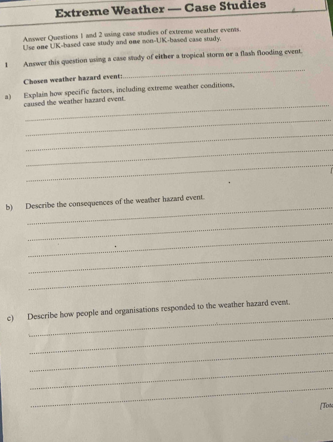 Extreme Weather — Case Studies 
Answer Questions 1 and 2 using case studies of extreme weather events. 
Use one UK-based case study and one non-UK-based case study. 
_ 
1 Answer this question using a case study of either a tropical storm or a flash flooding event. 
Chosen weather hazard event: 
a) Explain how specific factors, including extreme weather conditions, 
_ 
caused the weather hazard event. 
_ 
_ 
_ 
_ 

_ 
b) Describe the consequences of the weather hazard event. 
_ 
_ 
_ 
_ 
_ 
c) Describe how people and organisations responded to the weather hazard event. 
_ 
_ 
_ 
_ 
[Tou