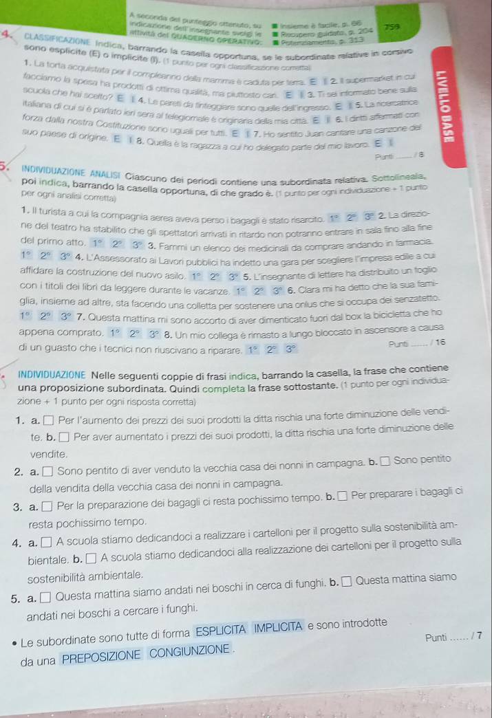 A seconda del punteggío ottenuto, su Insieme à facile, p. 66 759
indicazione detl'insegnante svoig| le Recopero guidato, o. 204
Mtivitá del QUADERNO GPERATING: # Potemnaments. p. 313
4 CLASSIFICAZIONE Índica, barrarido la caselía opportuna. se le subordinate relative in corsivo
sono esplicite (E) o implicite (I). (1 punto perogni classficazione conrettal
1. La torta acquistata per il compleanno della mamma é caduta per terta. E§ 2. ill supermarket in cui
facciamo la spesa ha prodotfi di ottima qualifã, ma piuttosto car. E § 3. Ti sei informato bene sulla
scuola che hai scerto? E 1. 4. Le paretí da sinteggiare sono quelle dell'ingresso. E  5. La ricercatrice
italiana di cui sí é parlato ierí sera al telegiomale é originara delia mia citta. E  6. I dirt aferes con
forzá dalla nostra Costituzione sonio uguali per tuttli. E § 7. Ho sentito Juan cantare una canzone del
suo paese di origine. E 1 8. Quella è la ragazza a cui ho delecato parte del mio lavoro. E
Planti _/ 8
5 INDIVIDUAZIONE ANALISI Ciascurio dei períodi contiene una subordinata relativa. Sottolineala.
poi indica, barrando la casella opportuna, di che grado è. (1 punto per ogni individuazione - 1 punto
per ogni analisi corretta
1. Il turista a cui la compagnia aerea aveva perso i bagagii e stato risarcito. 1^(-2) 2° 3° 2. La direzio-
ne del teatro ha stabilito che gli spettatori arrivati in ritardo non ootranno entrare in sala fino alla fine
del primo atto. 1° 2° 3° 3. Fammi un elenco dei medicinali da comprare andando in farmacia.
1° 2°3° 4. L'Assessorato ai Lavori pubblici ha indetto una gara per scegliere l'impresa edile a cui
affidare la costruzione del nuovo asilo. 1° 2° 3° 5. L'insegnante di lettere ha distribuito un foglio
con i titoli dei libri da leggere durante le vacanze. 1° 2° 3° 6. Clara mi ha detto che la sua fami-
glia, insieme ad altre, sta facendo una colletta per sostenere una onlus che si occupa dei senzatetto
1° 2° 3°7 7. Questa mattina mi sono accorto di aver dimenticato fuori dal box la bicicletta che ho
appena comprato. 1° 2°3° 8. Un mio collega è rimasto a lungo bloccato in ascensore a causa
di un guasto che i tecnici non riuscivano a riparare. 1° 2°3°
Punti / 16
INDIVIDUAZIONE Nelle seguenti coppie di frasi indica, barrando la casella, la frase che contiene
una proposizione subordinata. Quindi completa la frase sottostante. (1 punto per ogni individua-
zione + 1 punto per ogni risposta corretta)
1. a. □ Per l'aumento dei prezzi dei suoi prodotti la ditta rischia una forte diminuzione delle vendi-
te. b. □ Per aver aumentato i prezzi dei suoi prodotti, la ditta rischia una forte diminuzione delle
vendite.
2. a. □ Sono pentito di aver venduto la vecchia casa dei nonni in campagna. b. □ Sono pentito
della vendita della vecchia casa dei nonni in campagna.
3. a. □ Per la preparazione dei bagagli ci resta pochissimo tempo. b. □ Per preparare i bagagli ci
resta pochissimo tempo.
4. a. □ A scuola stiamo dedicandoci a realizzare i cartelloni per il progetto sulla sostenibilità am-
bientale, b. □ A scuola stiamo dedicandoci alla realizzazione dei cartelloni per il progetto sulla
sostenibilità ambientale.
5. a. □ Questa mattina siamo andati nei boschi in cerca di funghi. b. □ Questa mattina siamo
andati nei boschi a cercare i funghi.
Le subordinate sono tutte di forma ESPLICITA IMPLICITA e sono introdotte
Punti_ / 7
da una PREPOSIZIONE CONGIUNZIONE .