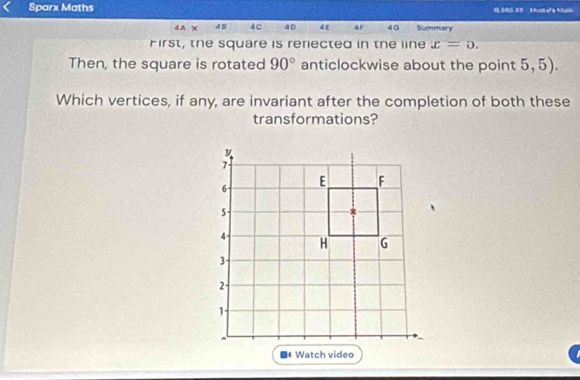 Sparx Maths 1 905 XP Mustafa Malk 
4A × 49 4C 40 AF 40 Summary 
First, the square is renected in the line x=0. 
Then, the square is rotated 90° anticlockwise about the point 5, 5). 
Which vertices, if any, are invariant after the completion of both these 
transformations?