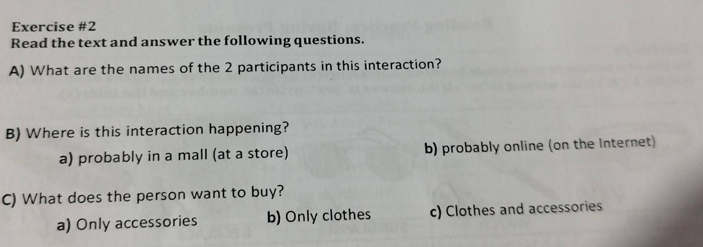 Read the text and answer the following questions.
A) What are the names of the 2 participants in this interaction?
B) Where is this interaction happening?
a) probably in a mall (at a store) b) probably online (on the Internet)
C) What does the person want to buy?
a) Only accessories b) Only clothes c) Clothes and accessories