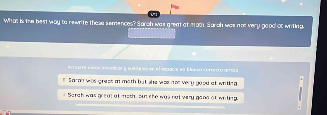 9/15
What Is the best way to rewrite these sentences? Sarah was great at math. Sarah was not very good at writing.
Arrastre estos mosaicos y suéltelos en el espacio en blanco correcto arriba
Sarah was great at math but she was not very good at writing.
Sarah was great at math, but she was not very good at writing.