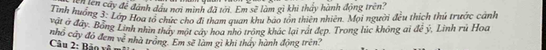 en tên cấy để đánh đấu nơi mình đã tới. Em sẽ làm gì khi thấy hành động trên? 
Tình huống 3: Lớp Hoa tổ chức cho đi tham quan khu bảo tồn thiên nhiên. Mọi người đều thích thú trước cảnh 
vật ở đây. Bổng Linh nhìn thấy một cây hoa nhỏ trông khác lại rất đẹp. Trong lúc không ai để ý, Linh rủ Hoa 
nhổ cây đó đem vhat e nhà trồng. Em sẽ làm gì khi thấy hành động trên? 
Câu 2: Bảo vô