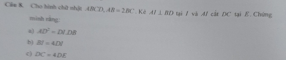 Cho hình chữ nhật . ABCD, AB=2BC. Kẻ AI⊥ BD tại / và AI cắt DC tại E. Chứng 
minh rằng: 
a) AD^2=DI.DB
b) BI=4DI
c) DC=4DE