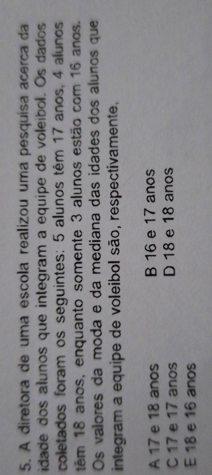 A diretora de uma escola realizou uma pesquisa acerca da
idade dos alunos que integram a equipe de voleibol. Os dados
coletados foram os seguintes: 5 alunos têm 17 anos, 4 alunos
têm 18 anos, enquanto somente 3 alunos estão com 16 anos.
Os valores da moda e da mediana das idades dos alunos que
integram a equipe de voleibol são, respectivamente,
A 17 e 18 anos B 16 e 17 anos
C 17 e 17 anos D 18 e 18 anos
E 18 e 16 anos