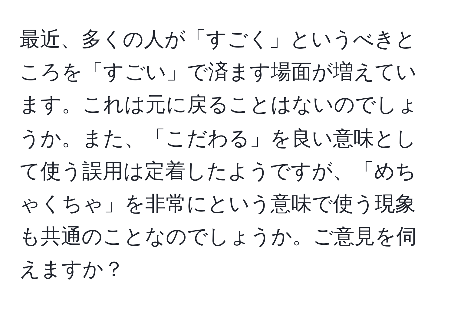 最近、多くの人が「すごく」というべきところを「すごい」で済ます場面が増えています。これは元に戻ることはないのでしょうか。また、「こだわる」を良い意味として使う誤用は定着したようですが、「めちゃくちゃ」を非常にという意味で使う現象も共通のことなのでしょうか。ご意見を伺えますか？