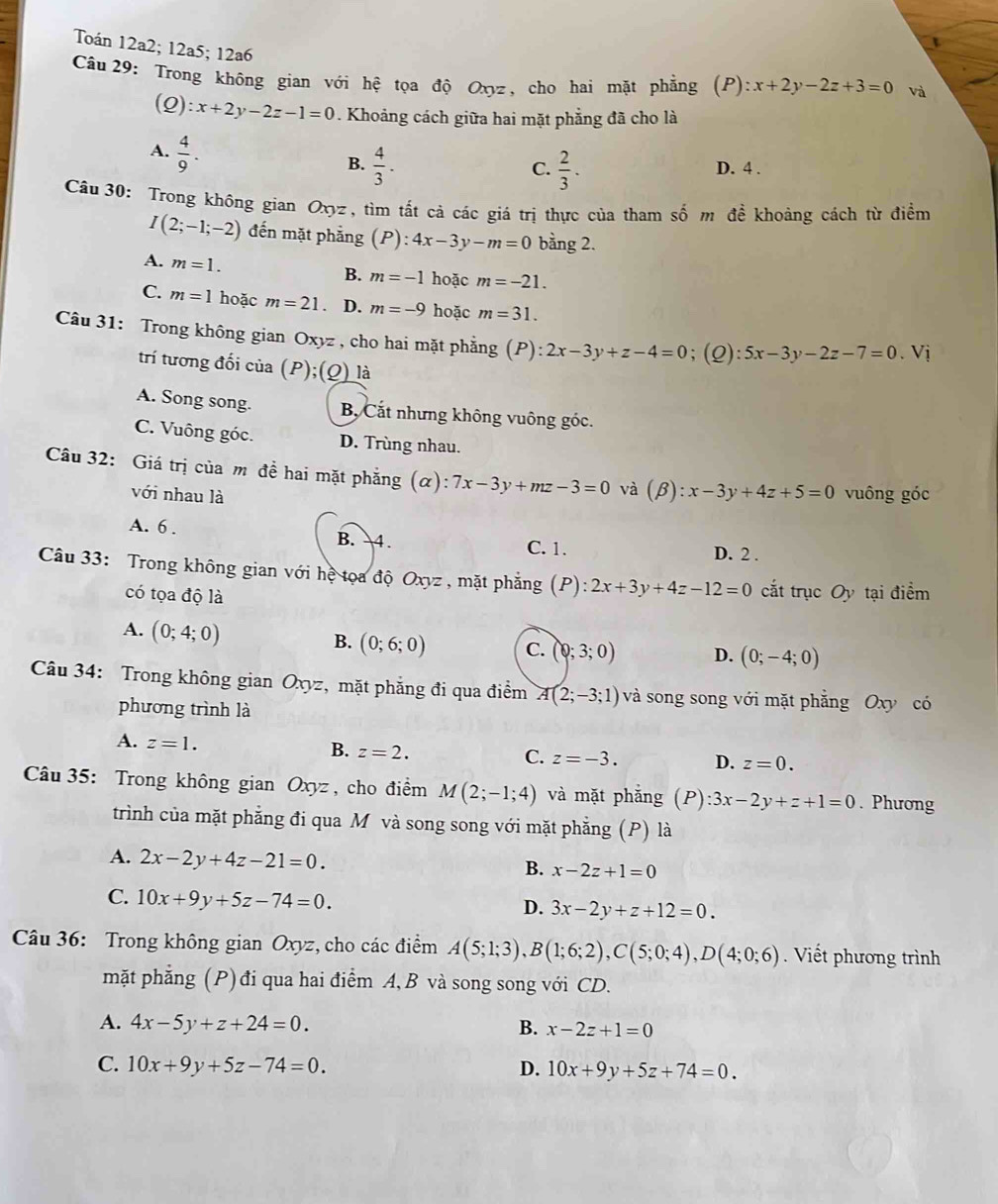 Toán 12a2; 12a5; 12a6
Câu  29: Trong không gian với hệ tọa độ Oxyz, cho hai mặt phẳng (P):x+2y-2z+3=0 và
(Q): x+2y-2z-1=0. Khoảng cách giữa hai mặt phẳng đã cho là
A.  4/9 .
B.  4/3 .  2/3 . D. 4 .
C.
Câu 30: Trong không gian Oxyz , tìm tất cả các giá trị thực của tham số m đề khoảng cách từ điểm
I(2;-1;-2) đến mặt phẳng (P):4x-3y-m=0 bằng 2.
A. m=1. hoặc m=-21.
B. m=-1
C. m=1 hoặc m=21 、 D. m=-9 hoặc m=31.
Câu 31: Trong không gian Oxyz , cho hai mặt phẳng (P): 2x-3y+z-4=0;(Q): 5x-3y-2z-7=0.Vi
trí tương đối của ( P):( 0) là
A. Song song. B, Cắt nhưng không vuông góc.
C. Vuông góc. D. Trùng nhau.
Câu 32: Giá trị của m đề hai mặt phẳng ( c z ) 7x-3y+mz-3=0 và (beta ):x-3y+4z+5=0 vuông góc
với nhau là
A. 6 . B. 4. C. 1.
D. 2 .
Câu 33: Trong không gian với hệ tọa độ Oxyz , mặt phẳng (P): 2x+3y+4z-12=0 cắt trục Oy tại điểm
có tọa độ là
A. (0;4;0)
B. (0;6;0) C. (0;3;0) D. (0;-4;0)
Câu 34: Trong không gian Oxyz, mặt phẳng đi qua điểm A(2;-3;1) và song song với mặt phẳng Oxy có
phương trình là
A. z=1. B. z=2.
C. z=-3. D. z=0.
Câu 35: Trong không gian Oxyz , cho điểm M(2;-1;4) và mặt phǎng (P):3x-2y+z+1=0. Phương
trình của mặt phẳng đi qua M và song song với mặt phẳng (P) là
A. 2x-2y+4z-21=0.
B. x-2z+1=0
C. 10x+9y+5z-74=0.
D. 3x-2y+z+12=0.
Câu 36: Trong không gian Oxyz, cho các điểm A(5;1;3),B(1;6;2),C(5;0;4),D(4;0;6). Viết phương trình
mặt phẳng (P) đi qua hai điểm A, B và song song với CD.
A. 4x-5y+z+24=0. B. x-2z+1=0
C. 10x+9y+5z-74=0. D. 10x+9y+5z+74=0.