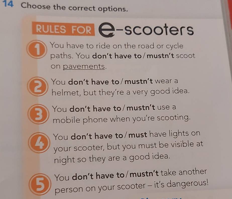 Choose the correct options. 
RULES FOR 2 -scooters 
1 You have to ride on the road or cycle 
paths. You don't have to/mustn't scoot 
on pavements. 
2 You don't have to/mustn't wear a 
helmet, but they’re a very good idea. 
3 You don't have to/mustn't use a 
mobile phone when you're scooting. 
4 You don't have to/must have lights on 
your scooter, but you must be visible at 
night so they are a good idea. 
5 You don’t have to/mustn’t take another 
person on your scooter - it’s dangerous!