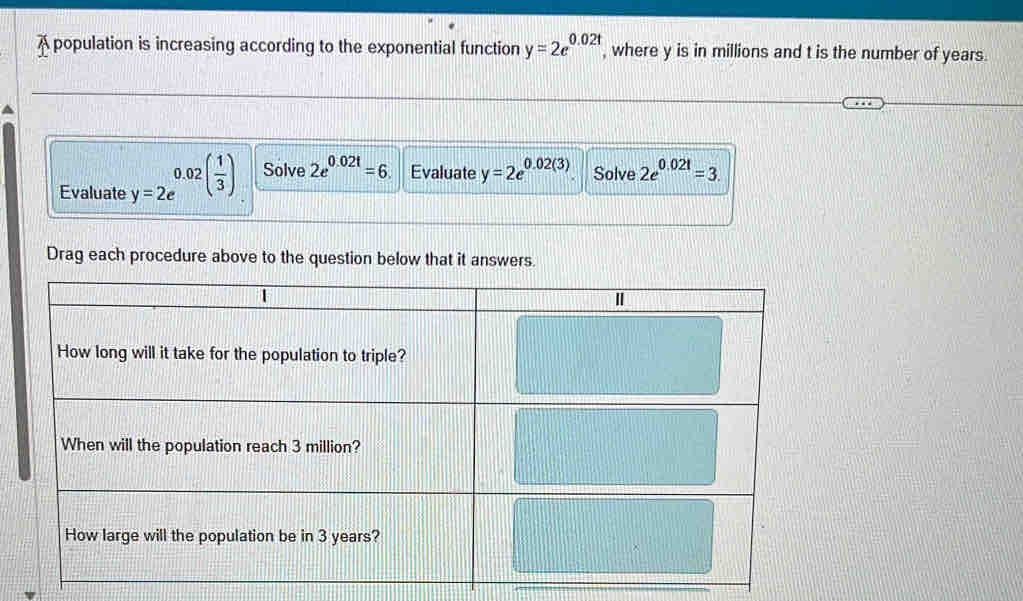 A population is increasing according to the exponential function y=2e^(0.02t) , where y is in millions and t is the number of years. 
Evaluate y=2e^(0.02(frac 1)3) Solve 2e^(0.02t)=6. Evaluate y=2e^(0.02(3)) Solve 2e^(0.021)=3. 
Drag each procedure above to the question below that it answers.