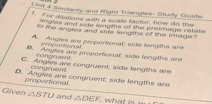 Similarity and Right Triangles- Study Guide
1. For dilations with a scale factor, how do the
angles and side lengths of the preimage relate
to the angles and side lengths of the image?
A. Angles are proportional; side lengths are
proportional.
B. Angles are proportional; side lengths are
congruent.
C. Angles are congruent; side lengths are
congruent.
D. Angles are congruent; side lengths are
proportional.
Given △ STU and △ DEF, , what is 22