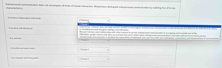 Interpersonal communication does not encompass all kinds of human interaction. Researchers distinguish interpersonal communication by outlining five of its key
characteristics:
_
It involves independent individual [ Choose
_
| Chaos
Importantly, "rationuif" does not mean correct, truthful, or even logical. Interpersoral communication is ratioral because it is meant to be undertood by others.
It involves self-disclosure or revealling personal thoughts, feellings, and reflections.
_
Because humans need relutionships with other humans to survive, interpersonal communication is an ongoing and inevitable fact of life.
Ultimatelly, people choose what they say and how they say it, which makes interpersonal communication a leaenable skill and not an inrate process.
It is rational. [ Choose] interpersonal communication is all about the interactivity of individuals who each have their own motivations, expectations, and interpretations of communication.
_
It involves personal choice [ Choose ]
_
It is constant and inescapable. [ Choose ]