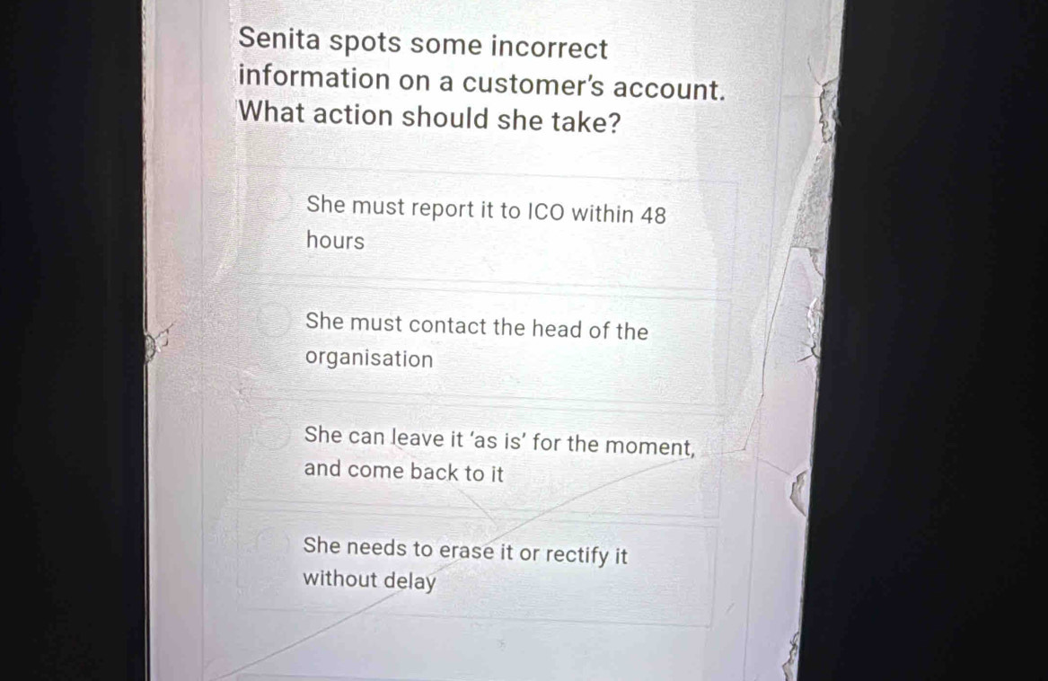 Senita spots some incorrect
information on a customer's account.
What action should she take?
She must report it to ICO within 48
hours
She must contact the head of the
organisation
She can leave it ‘as is’ for the moment,
and come back to it
She needs to erase it or rectify it
without delay