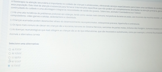 A fisioterapia na atenção secundária é importante no cuidado de crlanças e adolescentes, oferecendo serviços especialuzados para tratar uma variedade de condigo
essa população. Este nível de atenção é essencial para forrecer intervenções específicas que não pedem ser completamente abordadas na atenção primária, gara
continuidade do cuidado e uma abordagern integral às necessidades de saúde dos jovens.. Sobre isso, assinale V (verdadeiro) ou F Ifalso)
( ) Há uma alta incidência de problemas posturais em crianças, tendo como causas mais comuns: má postura durante as aulas, uso incorreto da mochila escolar, um
computadores, vídeo garnes e célular, sedentarismo e obesidade.
( ) Crianças acamadas poder desenvolver atraso do desenvolvimento neuropsicometor, esteóperose precoce, hipertrefa e contraturas.
( ) Os tipos mais comuns de câncer em crianças são a leuceria, tumores do Sisterna Nervose, sarcomas de partes molas, linfema não Hodgkin, tumores essees e m
( ) As doenças reumatológicas que mais atingern as crianças são as do tipo inflamatórias, que são incuráveis e autoimunes, como por exemplo, a Artrite Reumatoid
Assinale a alternativa correta
Selecione uma alternativa:
a) FVVV
b) V, F, V, V
c) V, V, F, V
d) VVV, F
eJ EVVF