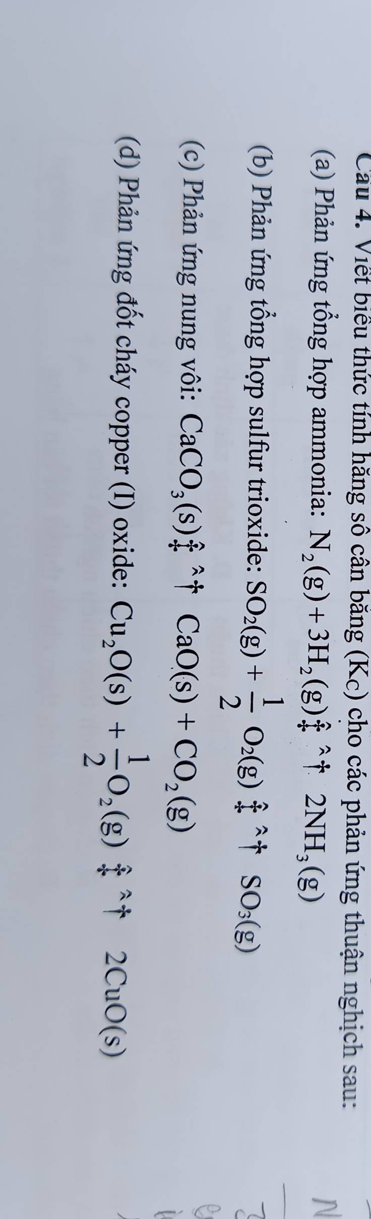 Cầu 4. Viết biểu thức tính hăng sô cân băng (Kc) cho các phản ứng thuận nghịch sau: 
(a) Phản ứng tổng hợp ammonia: N_2(g)+3H_2(g)_+^(wedge)uparrow 2NH_3(g)
N 
(b) Phản ứng tổng hợp sulfur trioxide: SO_2(g)+ 1/2 O_2(g)hat f^((wedge)+SO_3)(g)
_ 
(c) Phản ứng nung vôi: CaCO_3(s)_7^((wedge)uparrow +CaO(s)+CO_2)(g)
e 
(d) Phản ứng đốt cháy copper (I) oxide: Cu_2O(s)+ 1/2 O_2(g)+uparrow 2CuO(s)