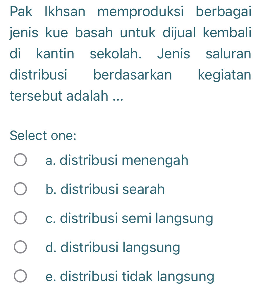 Pak Ikhsan memproduksi berbagai
jenis kue basah untuk dijual kembali
di kantin sekolah. Jenis saluran
distribusi berdasarkan kegiatan
tersebut adalah ...
Select one:
a. distribusi menengah
b. distribusi searah
c. distribusi semi langsung
d. distribusi langsung
e. distribusi tidak langsung