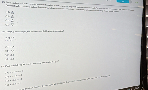 3426
101. Phil and Quinn are lab partners studying he proucive patteras in certain p as edtoo aase thei pest ooies fromte Perd sde 1 e to tete o Pe is ni 1 ciesie i prstieten
Quinn can trandfer 12 colonies in q minutes. In terms of pand q, how many minutes does it take the two cientists, wik ther simstaneunly ther rpereien maten, to trandier 13 missies"
A)  p/p+q 
B)  q/p+q 
C)  pq/p+q 
D)  (p+q)/pq 
102. As an (x,y) --coordinate pair, what is the solution to the following system of equations?
2x+y=10
x-y=2
A) (1,8)
B) (2,6)
C) (3,4)
D) (4,2)
103. Which of the following best describes the solutions of the equation |x-3|=57
A) x=-8 of x=-2
B) x=-8 or x=2
C) x=8 of x=-2
iele and 20 units tall. How many “L-pieces” (shown below) can fit inside the grid without everlapping? Each of the for spare is as "L-pises" is one spuas uit
D) x=8 a x=2