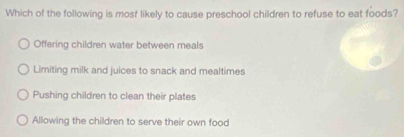 Which of the following is most likely to cause preschool children to refuse to eat foods?
Offering children water between meals
Limiting milk and juices to snack and mealtimes
Pushing children to clean their plates
Allowing the children to serve their own food