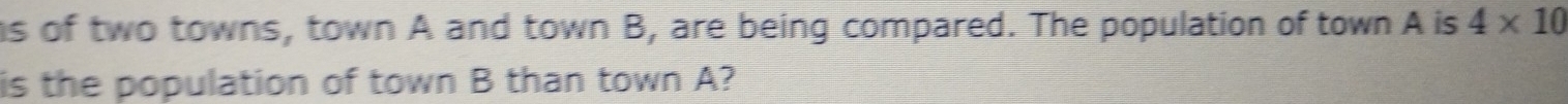 as of two towns, town A and town B, are being compared. The population of town A is 4* 10
is the population of town B than town A?