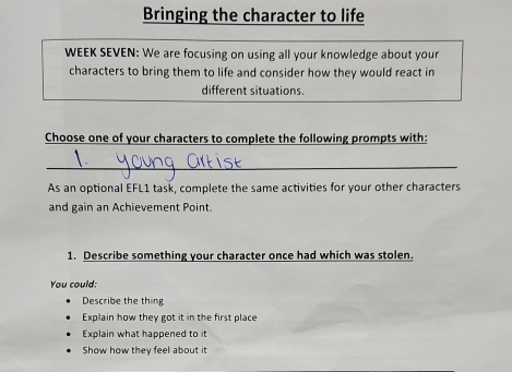 Bringing the character to life
WEEK SEVEN: We are focusing on using all your knowledge about your
characters to bring them to life and consider how they would react in
different situations.
Choose one of your characters to complete the following prompts with:
_
As an optional EFL1 task, complete the same activities for your other characters
and gain an Achievement Point.
1. Describe something your character once had which was stolen.
You could:
Describe the thing
Explain how they got it in the first place
Explain what happened to it
Show how they feel about it